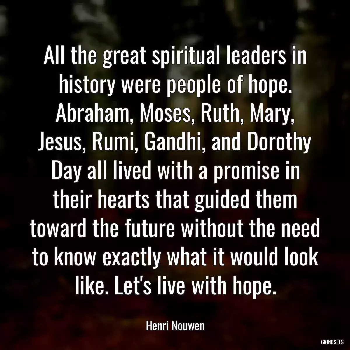 All the great spiritual leaders in history were people of hope. Abraham, Moses, Ruth, Mary, Jesus, Rumi, Gandhi, and Dorothy Day all lived with a promise in their hearts that guided them toward the future without the need to know exactly what it would look like. Let\'s live with hope.