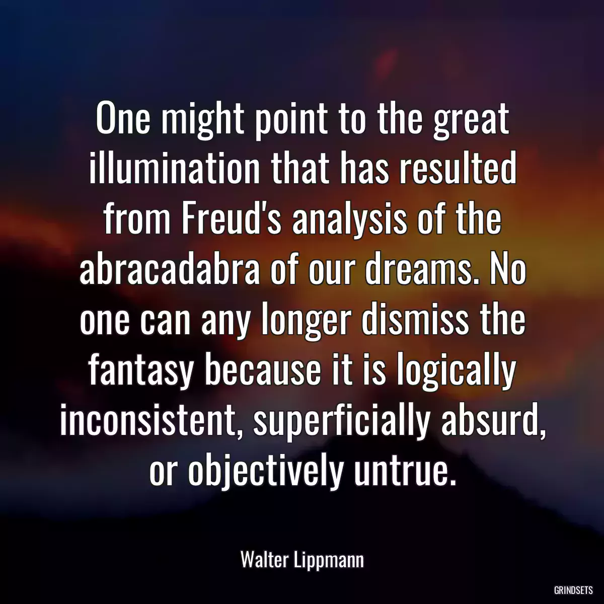 One might point to the great illumination that has resulted from Freud\'s analysis of the abracadabra of our dreams. No one can any longer dismiss the fantasy because it is logically inconsistent, superficially absurd, or objectively untrue.