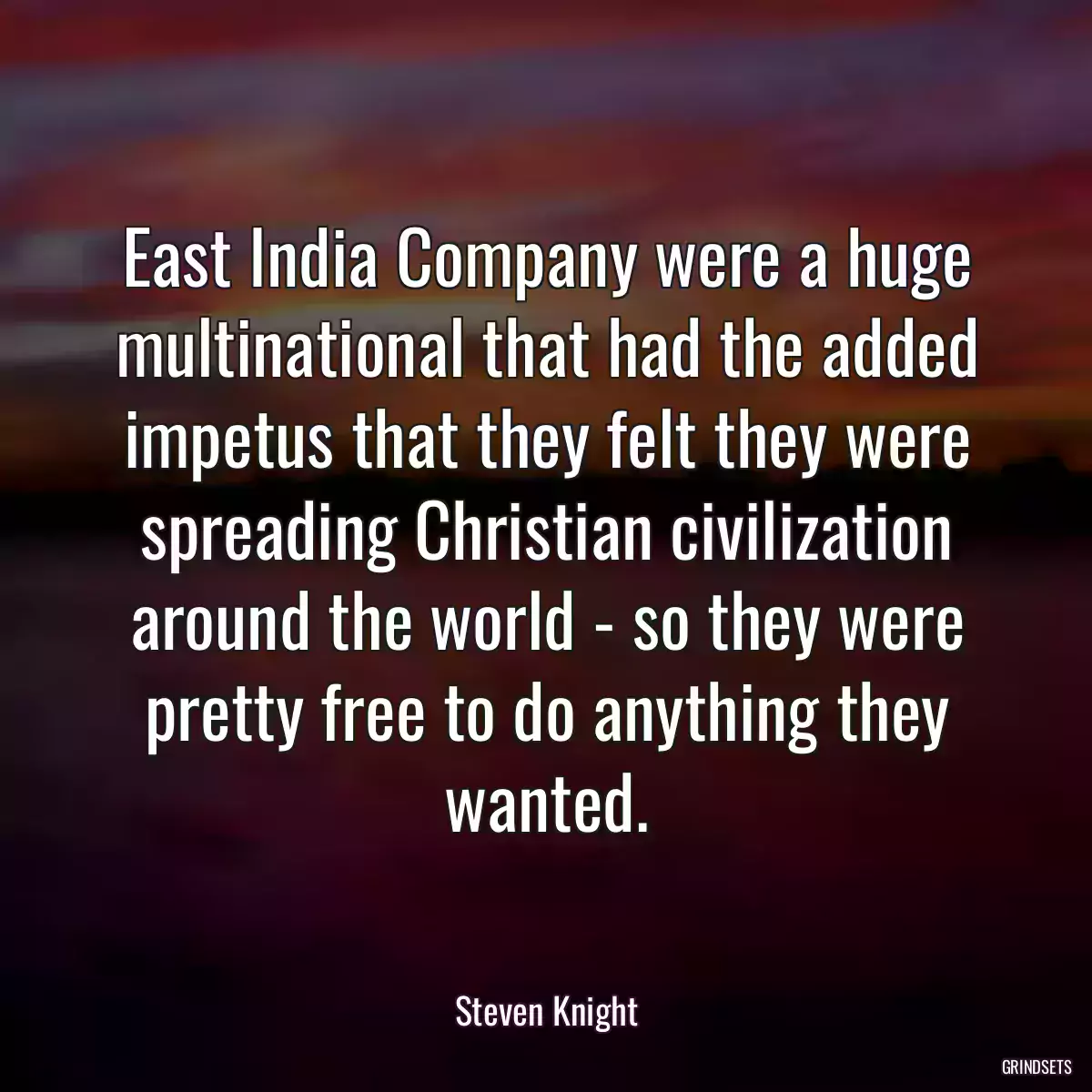 East India Company were a huge multinational that had the added impetus that they felt they were spreading Christian civilization around the world - so they were pretty free to do anything they wanted.