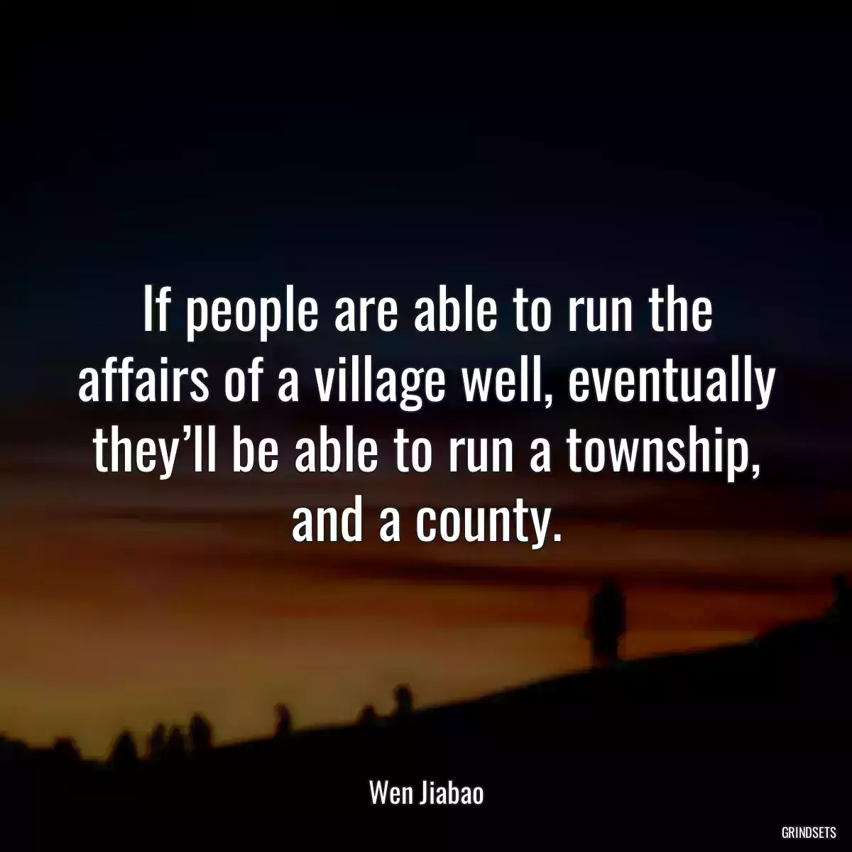 If people are able to run the affairs of a village well, eventually they’ll be able to run a township, and a county.