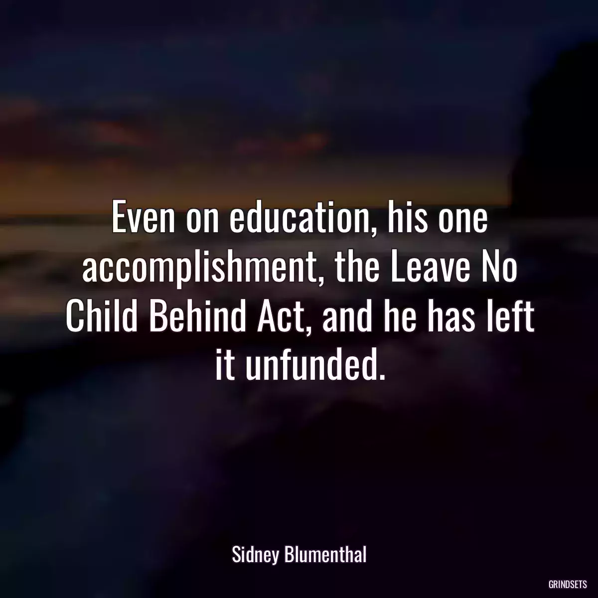 Even on education, his one accomplishment, the Leave No Child Behind Act, and he has left it unfunded.