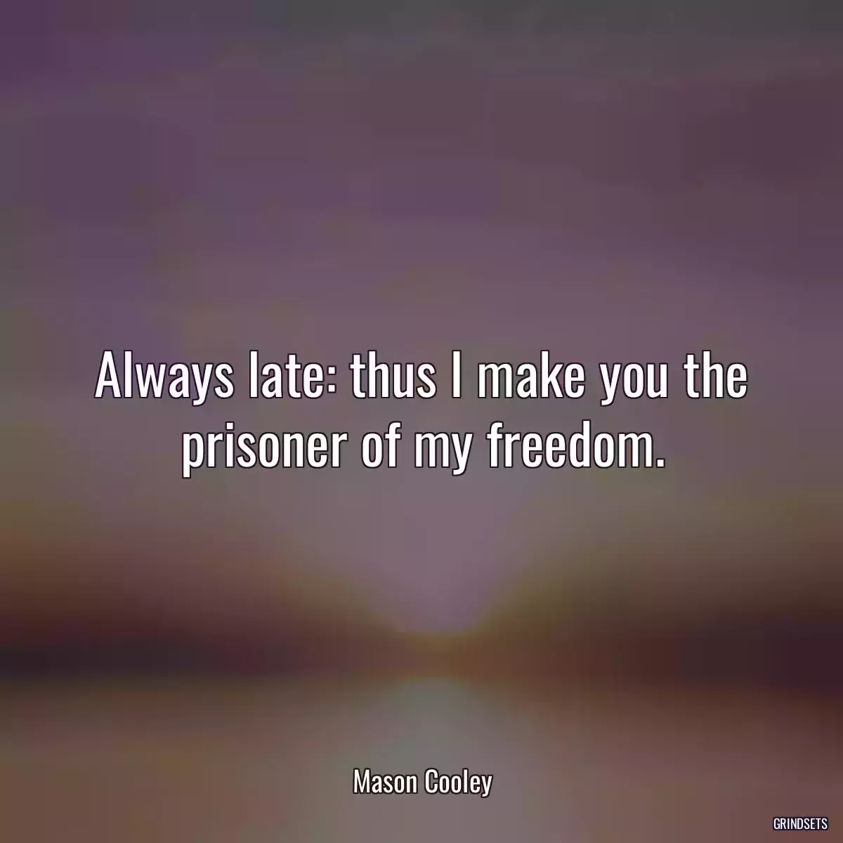 Always late: thus I make you the prisoner of my freedom.