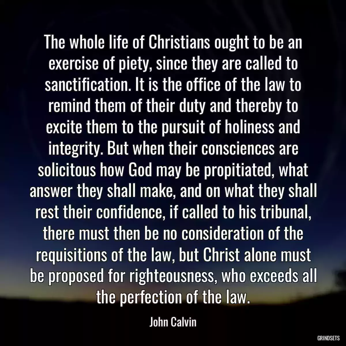 The whole life of Christians ought to be an exercise of piety, since they are called to sanctification. It is the office of the law to remind them of their duty and thereby to excite them to the pursuit of holiness and integrity. But when their consciences are solicitous how God may be propitiated, what answer they shall make, and on what they shall rest their confidence, if called to his tribunal, there must then be no consideration of the requisitions of the law, but Christ alone must be proposed for righteousness, who exceeds all the perfection of the law.