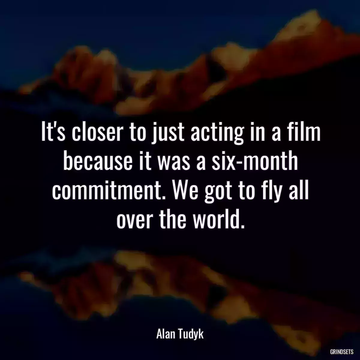 It\'s closer to just acting in a film because it was a six-month commitment. We got to fly all over the world.