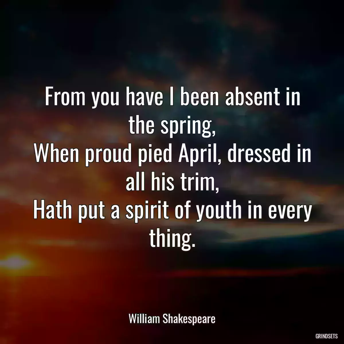 From you have I been absent in the spring,
When proud pied April, dressed in all his trim,
Hath put a spirit of youth in every thing.