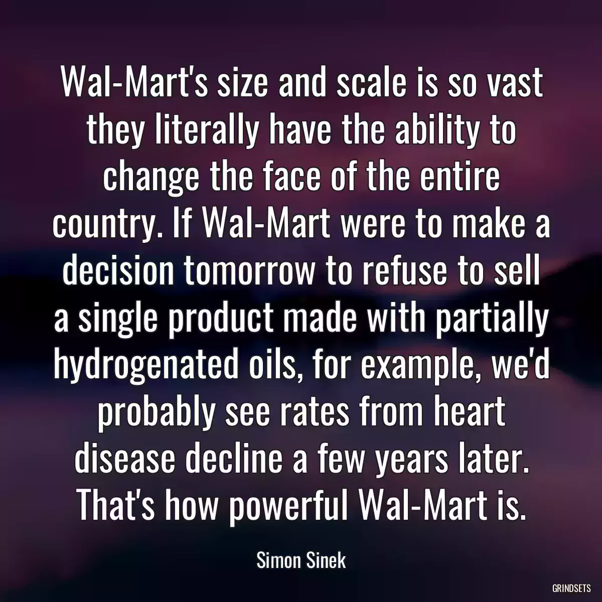 Wal-Mart\'s size and scale is so vast they literally have the ability to change the face of the entire country. If Wal-Mart were to make a decision tomorrow to refuse to sell a single product made with partially hydrogenated oils, for example, we\'d probably see rates from heart disease decline a few years later. That\'s how powerful Wal-Mart is.