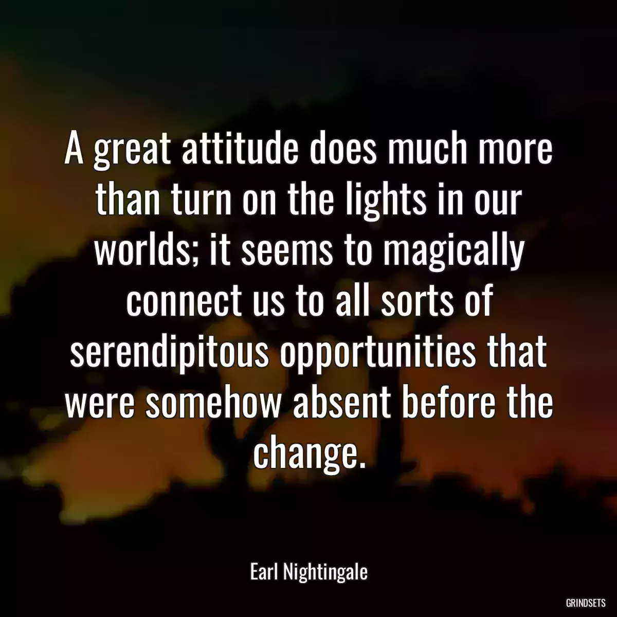 A great attitude does much more than turn on the lights in our worlds; it seems to magically connect us to all sorts of serendipitous opportunities that were somehow absent before the change.