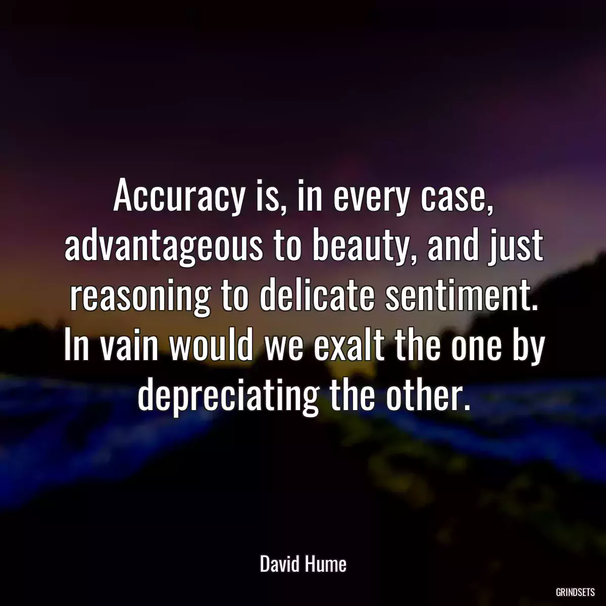 Accuracy is, in every case, advantageous to beauty, and just reasoning to delicate sentiment. In vain would we exalt the one by depreciating the other.