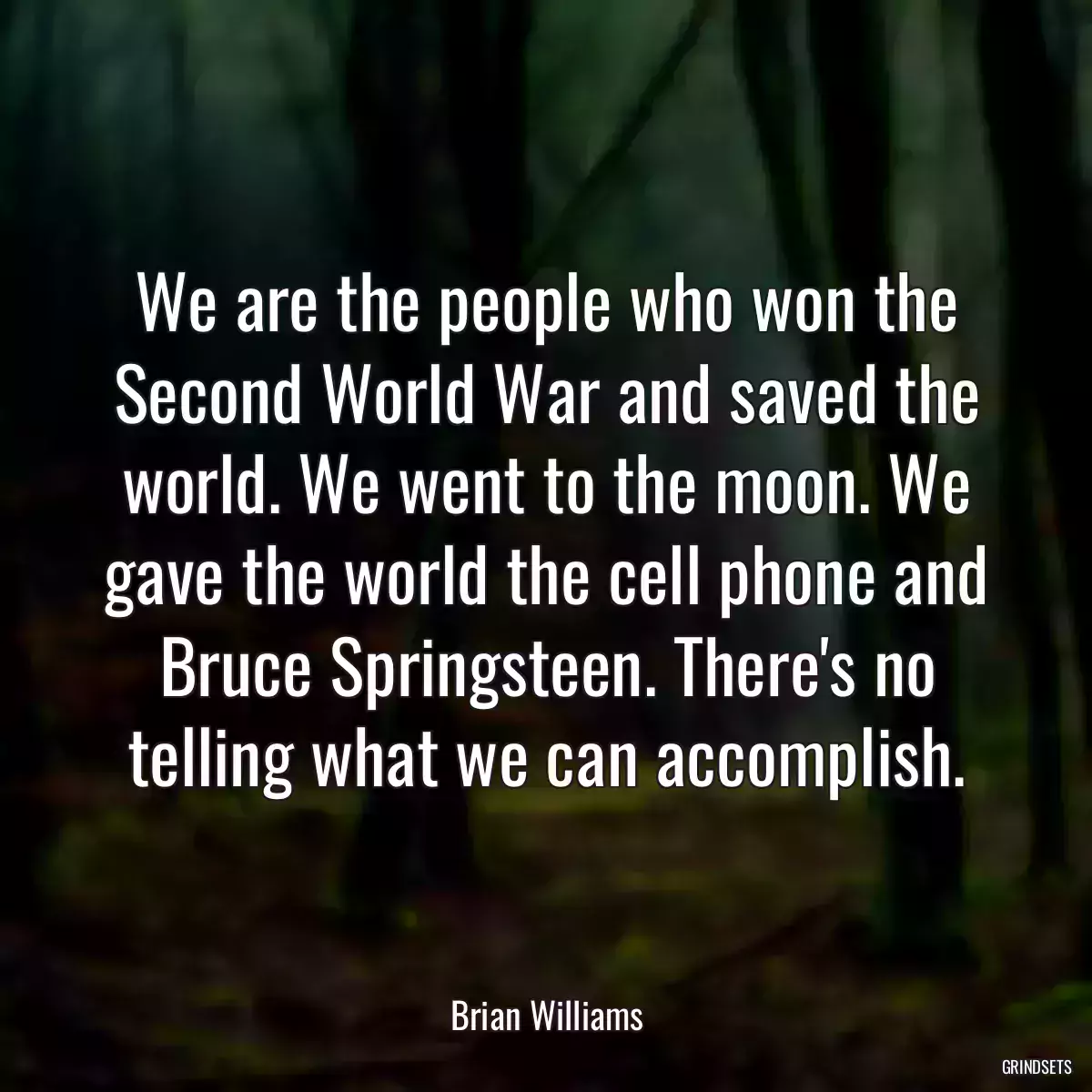 We are the people who won the Second World War and saved the world. We went to the moon. We gave the world the cell phone and Bruce Springsteen. There\'s no telling what we can accomplish.