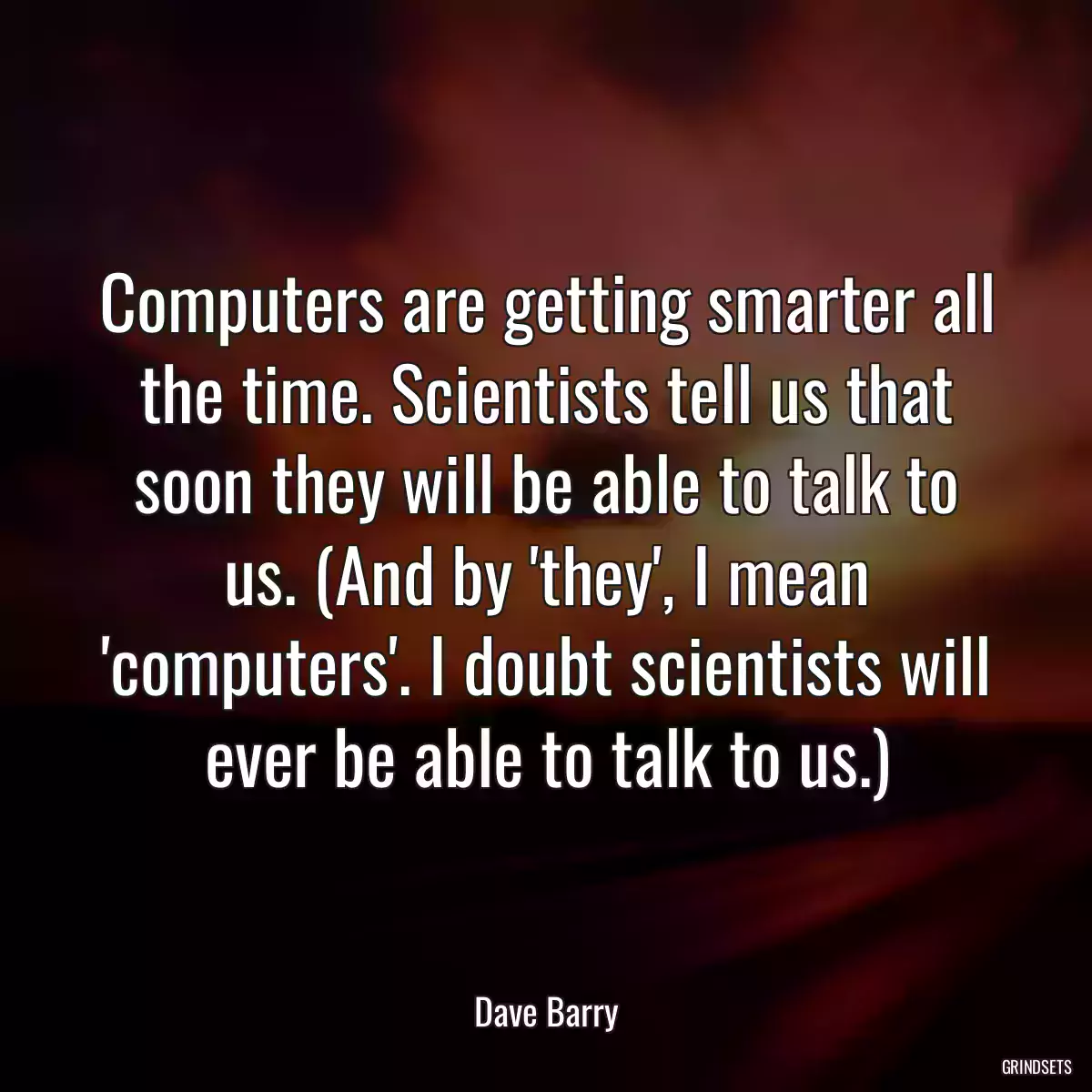 Computers are getting smarter all the time. Scientists tell us that soon they will be able to talk to us. (And by \'they\', I mean \'computers\'. I doubt scientists will ever be able to talk to us.)