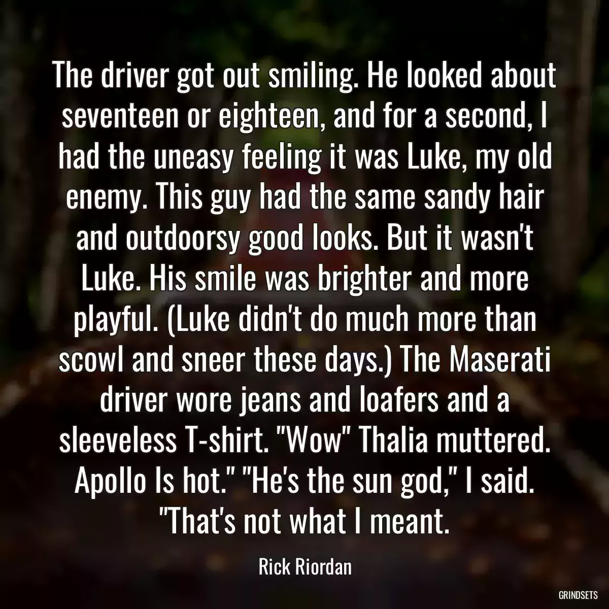 The driver got out smiling. He looked about seventeen or eighteen, and for a second, I had the uneasy feeling it was Luke, my old enemy. This guy had the same sandy hair and outdoorsy good looks. But it wasn\'t Luke. His smile was brighter and more playful. (Luke didn\'t do much more than scowl and sneer these days.) The Maserati driver wore jeans and loafers and a sleeveless T-shirt. \