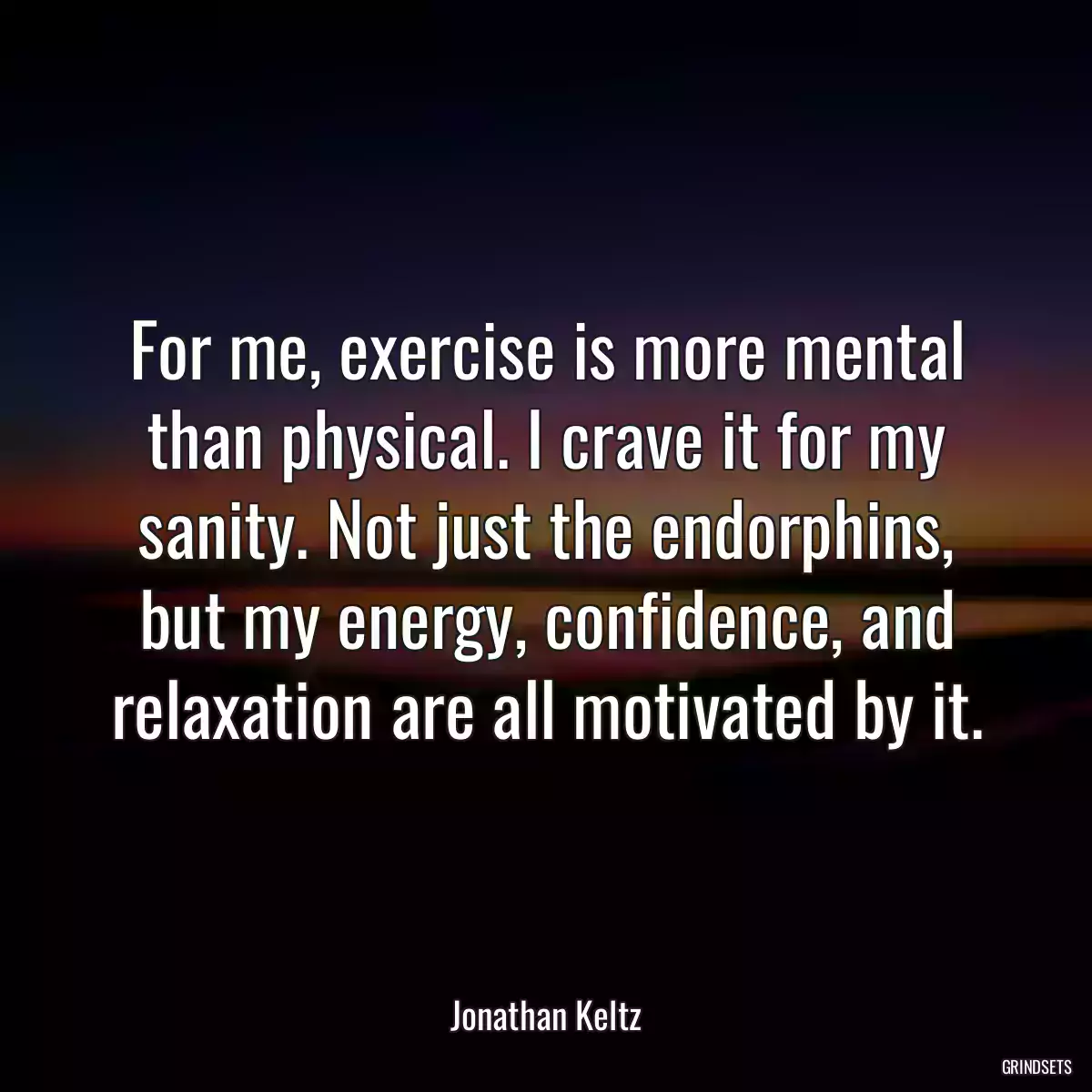 For me, exercise is more mental than physical. I crave it for my sanity. Not just the endorphins, but my energy, confidence, and relaxation are all motivated by it.