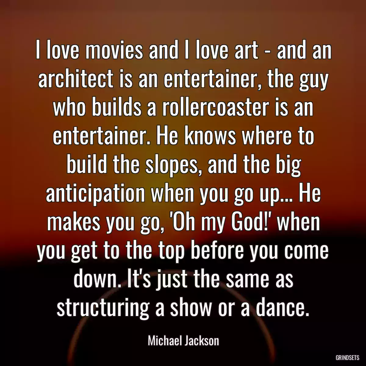 I love movies and I love art - and an architect is an entertainer, the guy who builds a rollercoaster is an entertainer. He knows where to build the slopes, and the big anticipation when you go up... He makes you go, \'Oh my God!\' when you get to the top before you come down. It\'s just the same as structuring a show or a dance.