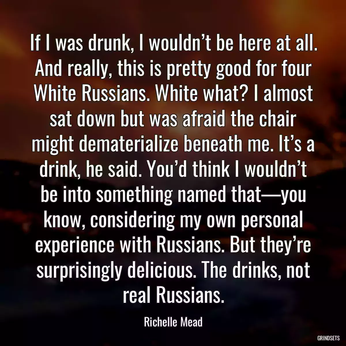 If I was drunk, I wouldn’t be here at all. And really, this is pretty good for four White Russians. White what? I almost sat down but was afraid the chair might dematerialize beneath me. It’s a drink, he said. You’d think I wouldn’t be into something named that—you know, considering my own personal experience with Russians. But they’re surprisingly delicious. The drinks, not real Russians.