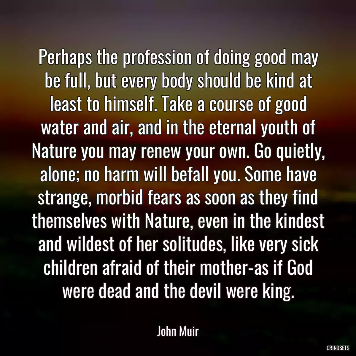 Perhaps the profession of doing good may be full, but every body should be kind at least to himself. Take a course of good water and air, and in the eternal youth of Nature you may renew your own. Go quietly, alone; no harm will befall you. Some have strange, morbid fears as soon as they find themselves with Nature, even in the kindest and wildest of her solitudes, like very sick children afraid of their mother-as if God were dead and the devil were king.