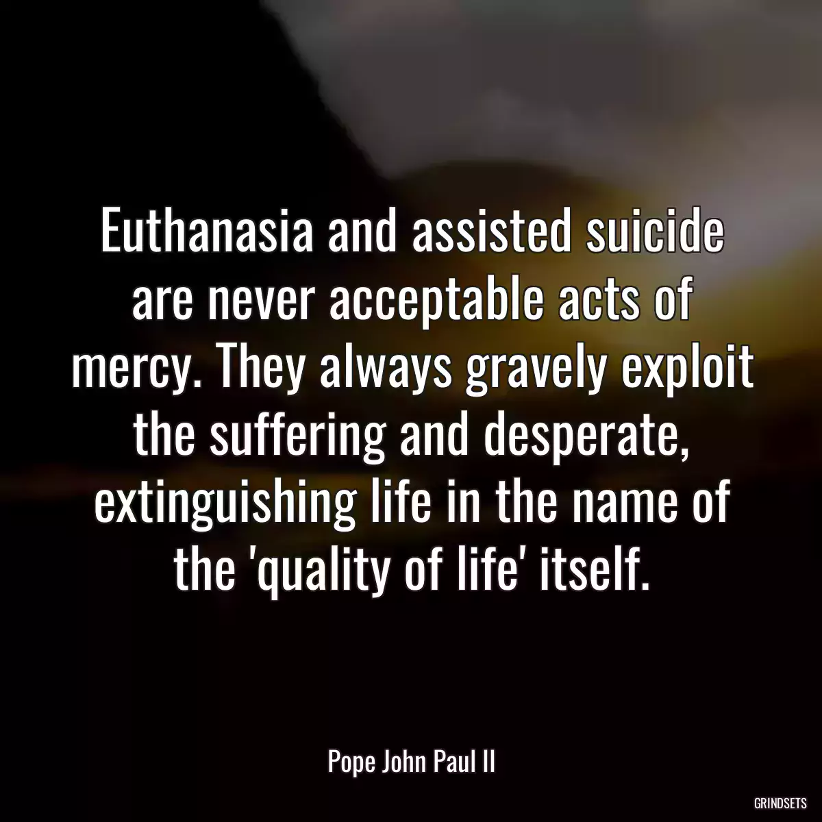 Euthanasia and assisted suicide are never acceptable acts of mercy. They always gravely exploit the suffering and desperate, extinguishing life in the name of the \'quality of life\' itself.