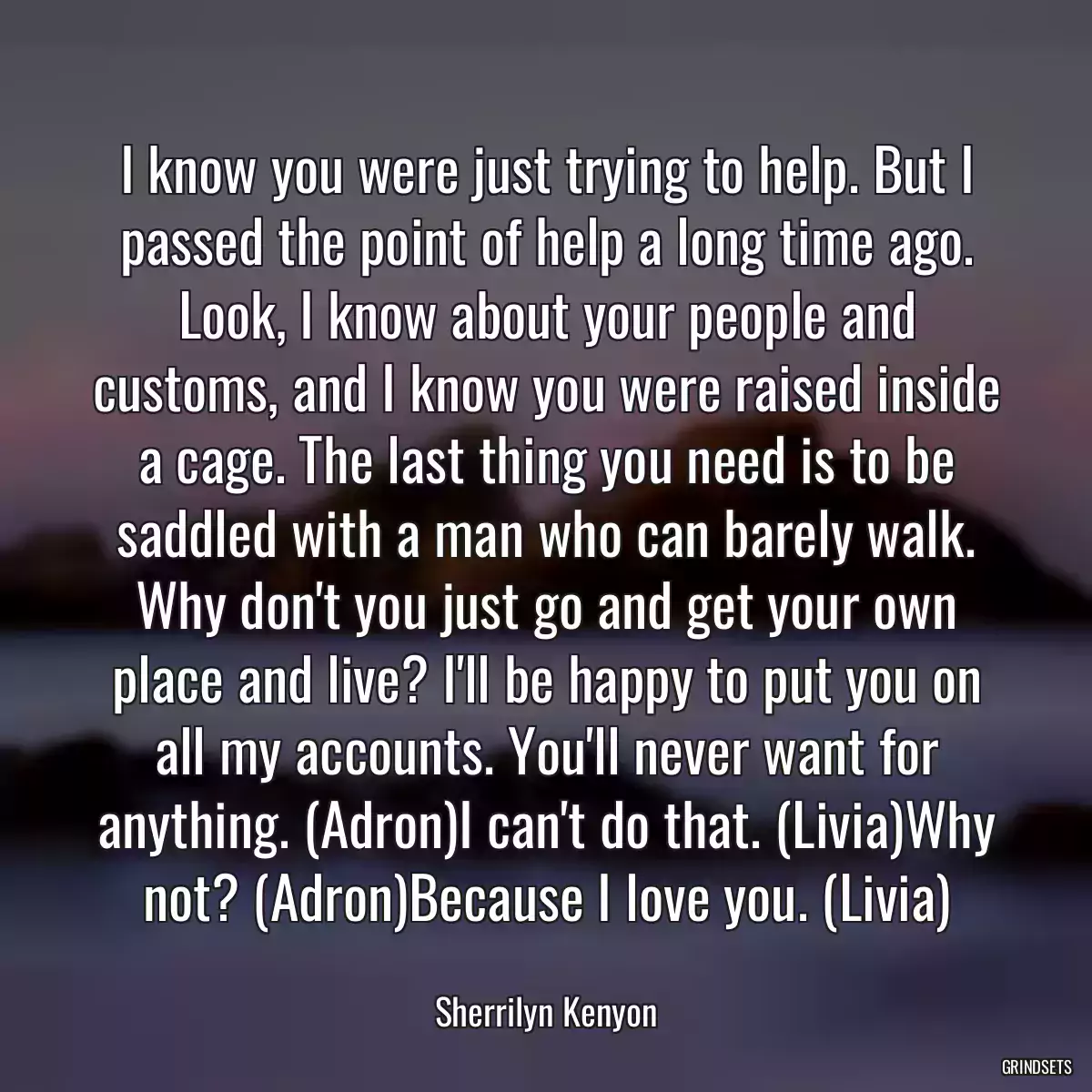 I know you were just trying to help. But I passed the point of help a long time ago. Look, I know about your people and customs, and I know you were raised inside a cage. The last thing you need is to be saddled with a man who can barely walk. Why don\'t you just go and get your own place and live? I\'ll be happy to put you on all my accounts. You\'ll never want for anything. (Adron)I can\'t do that. (Livia)Why not? (Adron)Because I love you. (Livia)