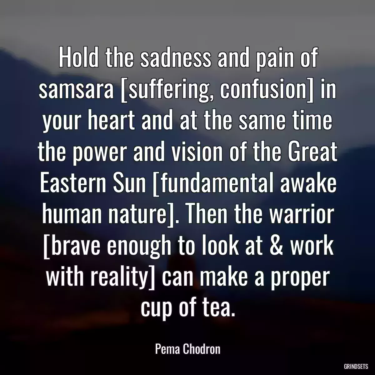 Hold the sadness and pain of samsara [suffering, confusion] in your heart and at the same time the power and vision of the Great Eastern Sun [fundamental awake human nature]. Then the warrior [brave enough to look at & work with reality] can make a proper cup of tea.