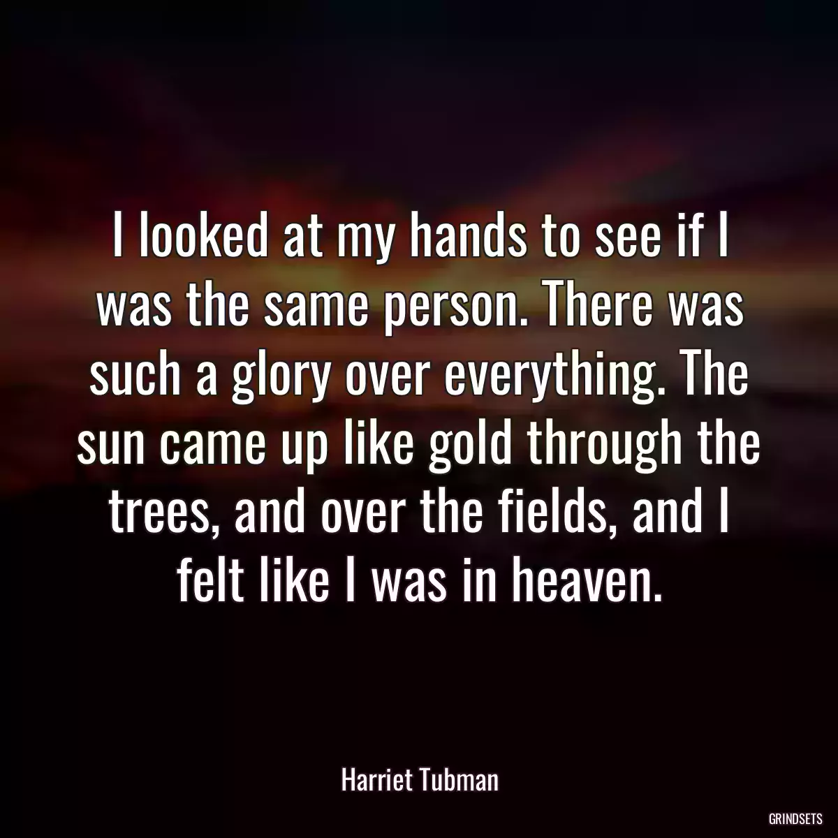 I looked at my hands to see if I was the same person. There was such a glory over everything. The sun came up like gold through the trees, and over the fields, and I felt like I was in heaven.