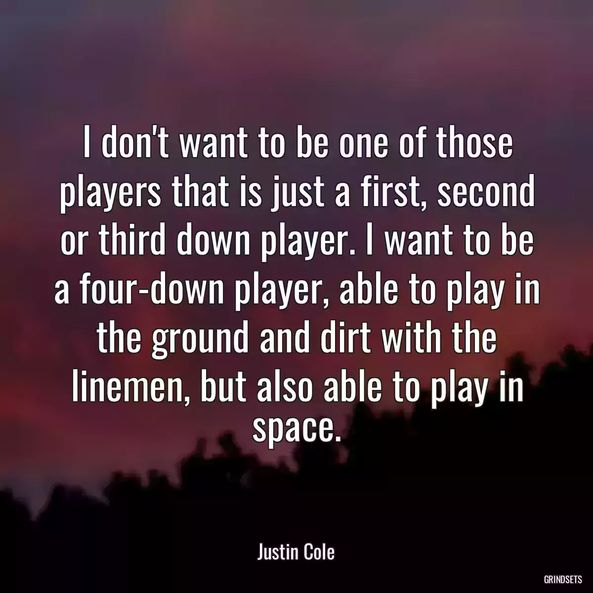 I don\'t want to be one of those players that is just a first, second or third down player. I want to be a four-down player, able to play in the ground and dirt with the linemen, but also able to play in space.