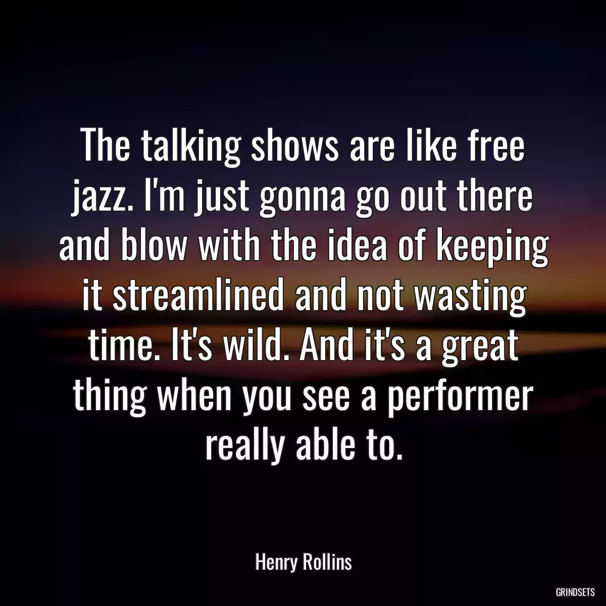 The talking shows are like free jazz. I\'m just gonna go out there and blow with the idea of keeping it streamlined and not wasting time. It\'s wild. And it\'s a great thing when you see a performer really able to.