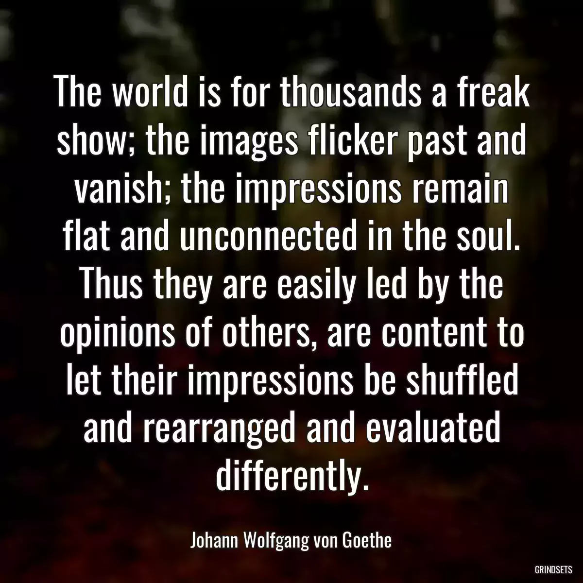 The world is for thousands a freak show; the images flicker past and vanish; the impressions remain flat and unconnected in the soul. Thus they are easily led by the opinions of others, are content to let their impressions be shuffled and rearranged and evaluated differently.