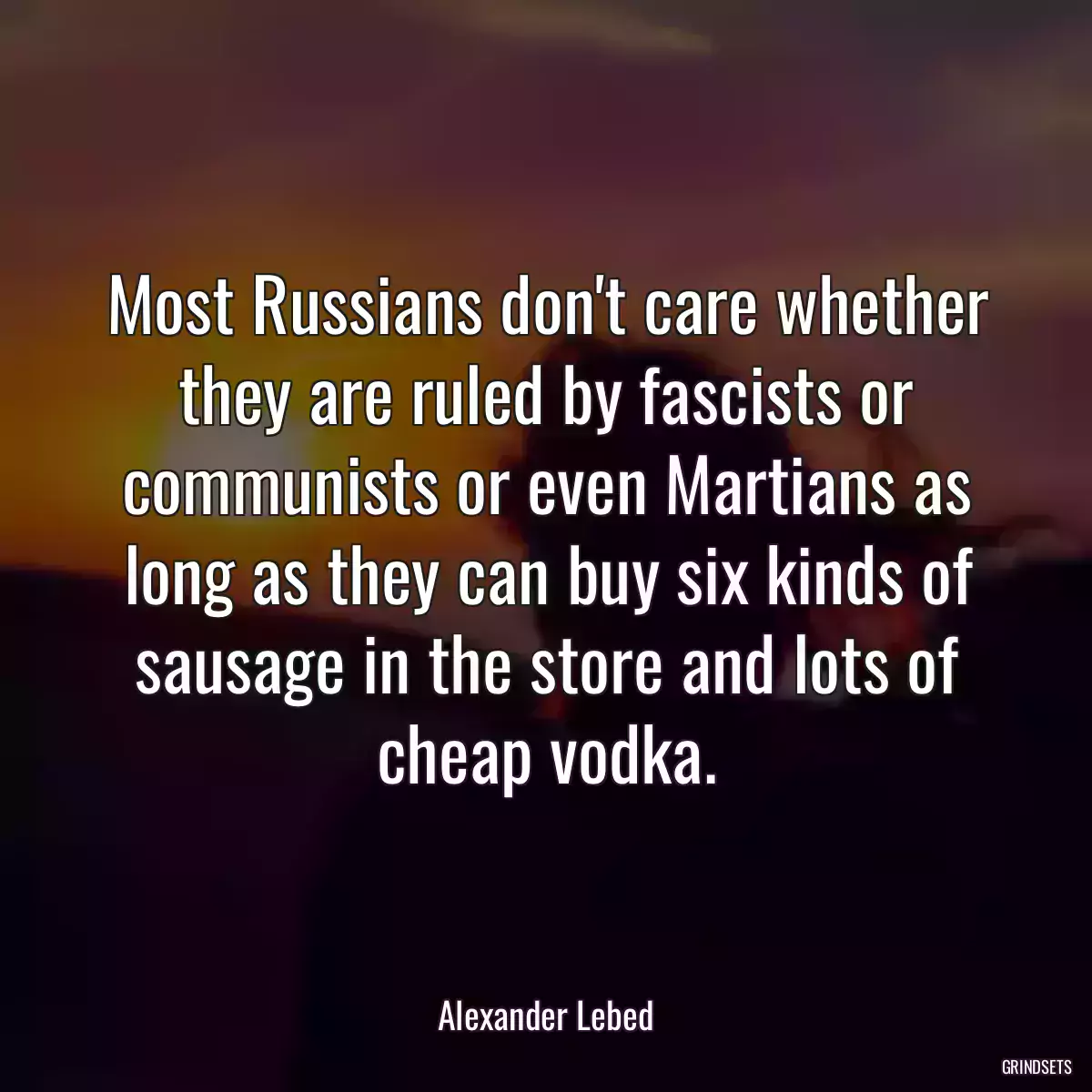 Most Russians don\'t care whether they are ruled by fascists or communists or even Martians as long as they can buy six kinds of sausage in the store and lots of cheap vodka.