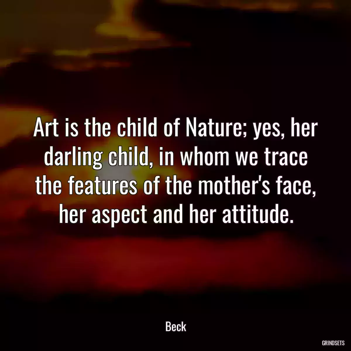 Art is the child of Nature; yes, her darling child, in whom we trace the features of the mother\'s face, her aspect and her attitude.