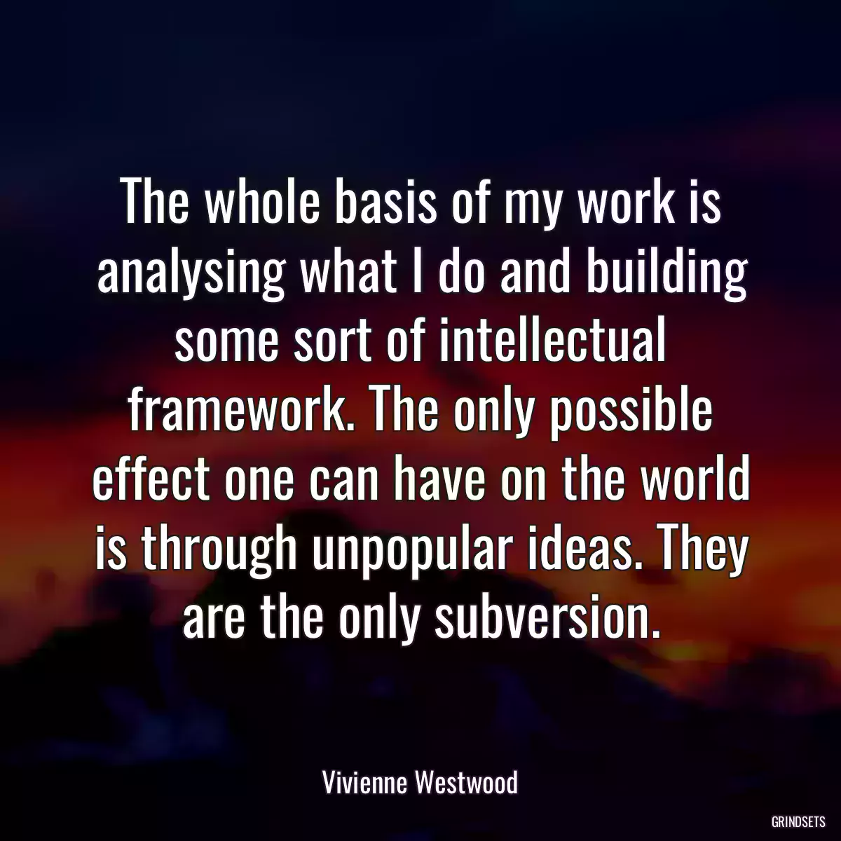 The whole basis of my work is analysing what I do and building some sort of intellectual framework. The only possible effect one can have on the world is through unpopular ideas. They are the only subversion.