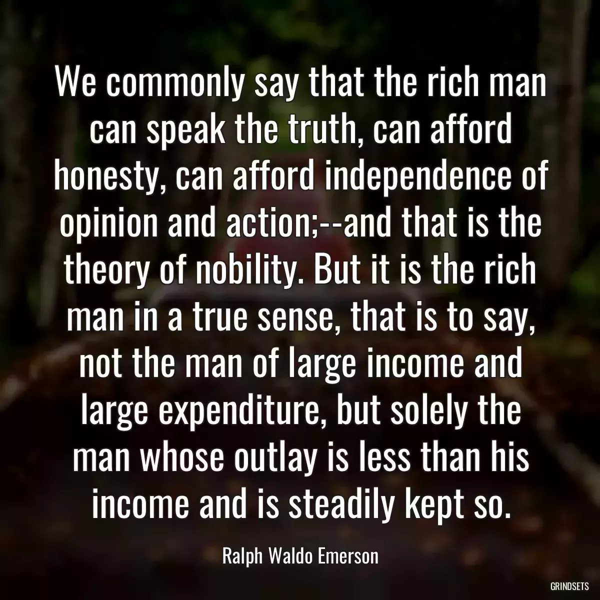 We commonly say that the rich man can speak the truth, can afford honesty, can afford independence of opinion and action;--and that is the theory of nobility. But it is the rich man in a true sense, that is to say, not the man of large income and large expenditure, but solely the man whose outlay is less than his income and is steadily kept so.