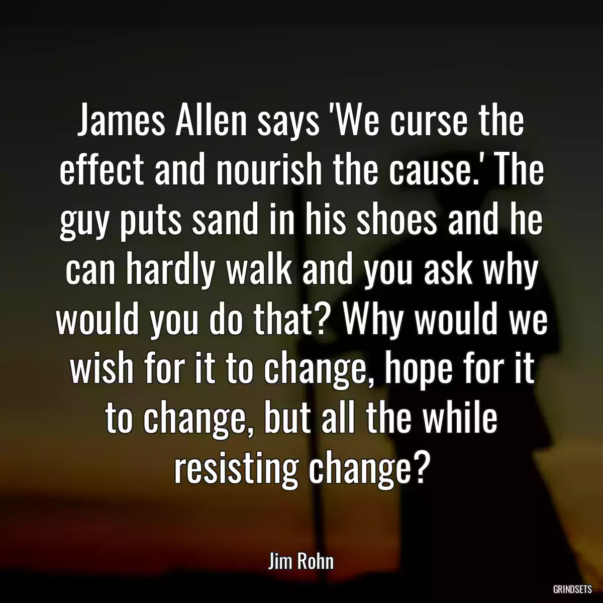 James Allen says \'We curse the effect and nourish the cause.\' The guy puts sand in his shoes and he can hardly walk and you ask why would you do that? Why would we wish for it to change, hope for it to change, but all the while resisting change?