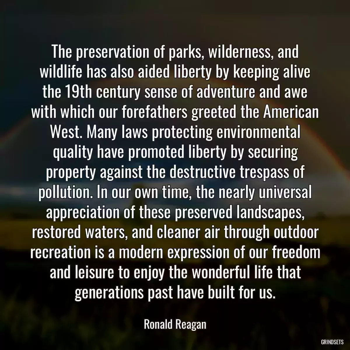 The preservation of parks, wilderness, and wildlife has also aided liberty by keeping alive the 19th century sense of adventure and awe with which our forefathers greeted the American West. Many laws protecting environmental quality have promoted liberty by securing property against the destructive trespass of pollution. In our own time, the nearly universal appreciation of these preserved landscapes, restored waters, and cleaner air through outdoor recreation is a modern expression of our freedom and leisure to enjoy the wonderful life that generations past have built for us.