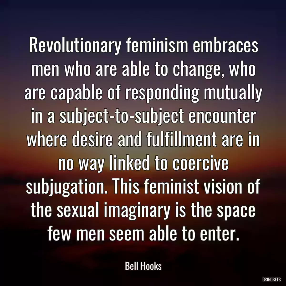 Revolutionary feminism embraces men who are able to change, who are capable of responding mutually in a subject-to-subject encounter where desire and fulfillment are in no way linked to coercive subjugation. This feminist vision of the sexual imaginary is the space few men seem able to enter.