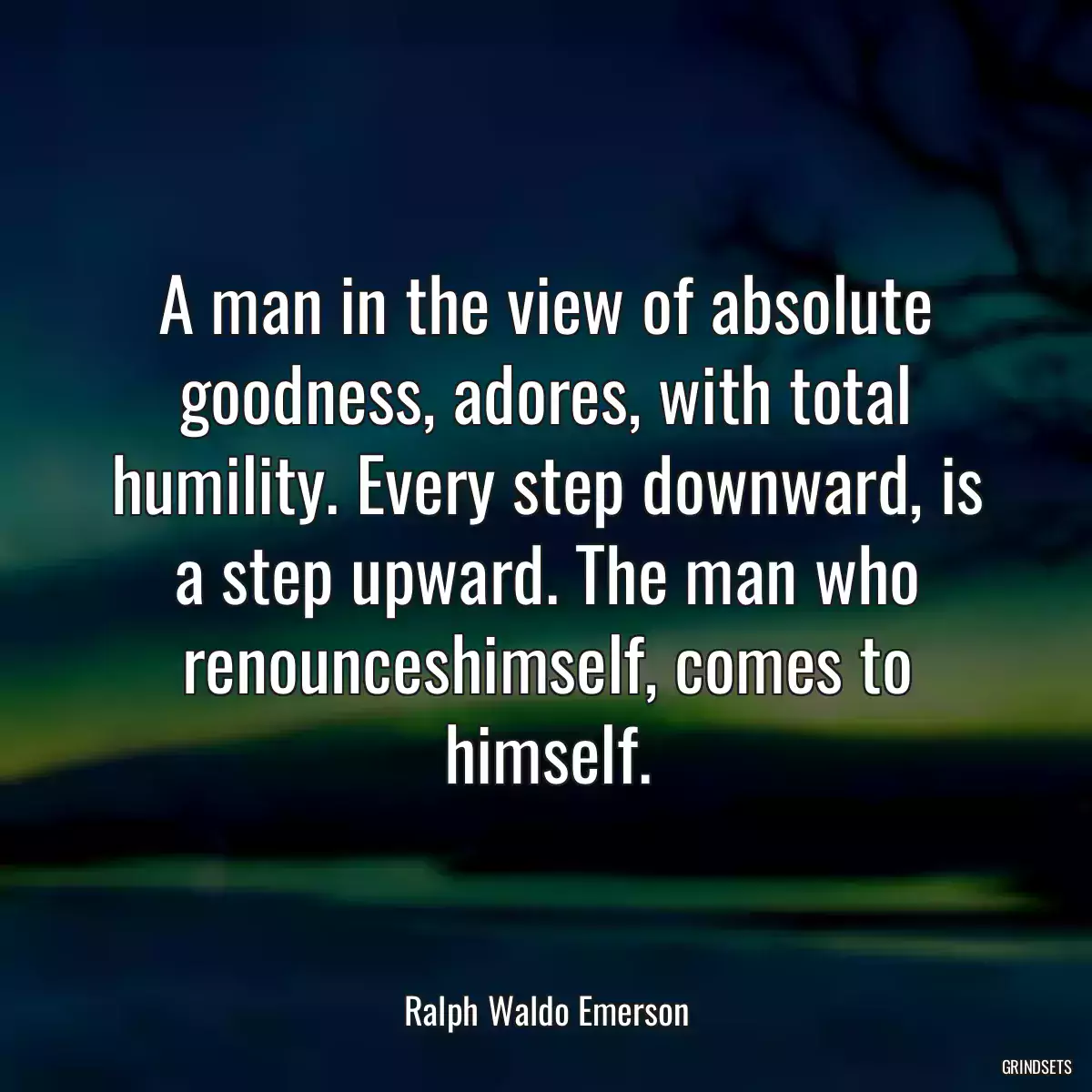 A man in the view of absolute goodness, adores, with total humility. Every step downward, is a step upward. The man who renounceshimself, comes to himself.