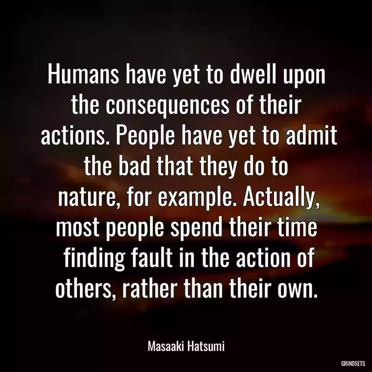 Humans have yet to dwell upon the consequences of their
 actions. People have yet to admit the bad that they do to
 nature, for example. Actually, most people spend their time
 finding fault in the action of others, rather than their own.