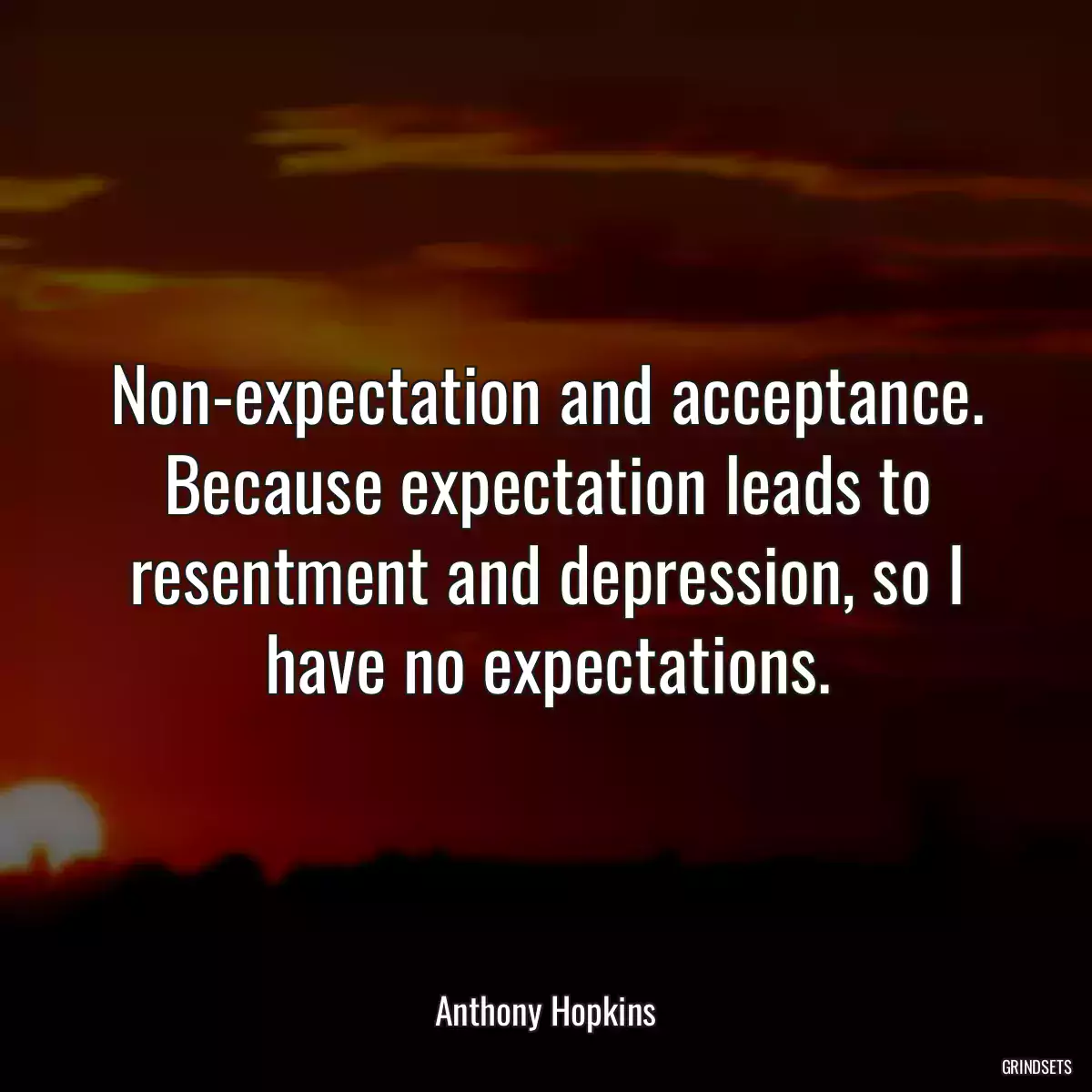 Non-expectation and acceptance. Because expectation leads to resentment and depression, so I have no expectations.