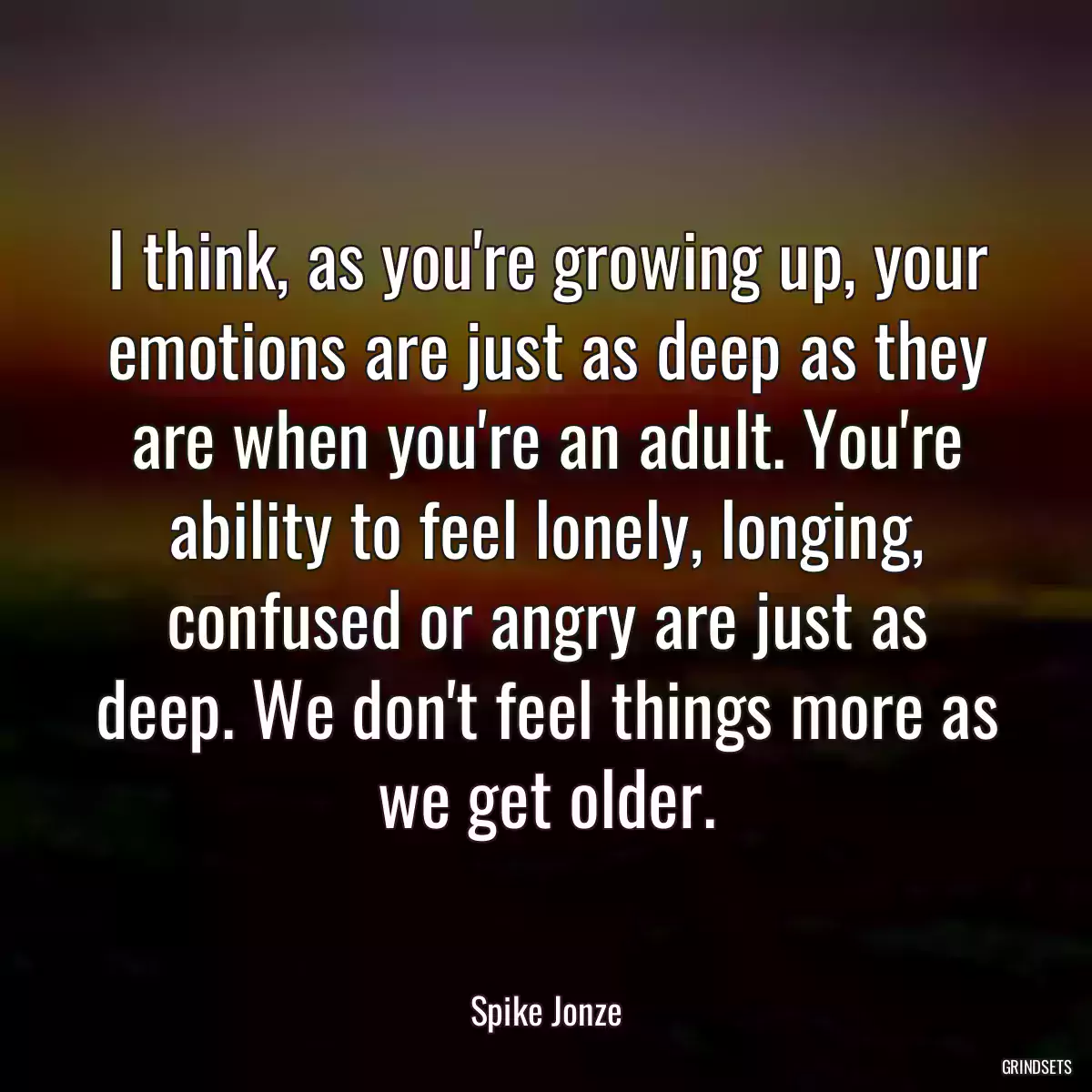 I think, as you\'re growing up, your emotions are just as deep as they are when you\'re an adult. You\'re ability to feel lonely, longing, confused or angry are just as deep. We don\'t feel things more as we get older.