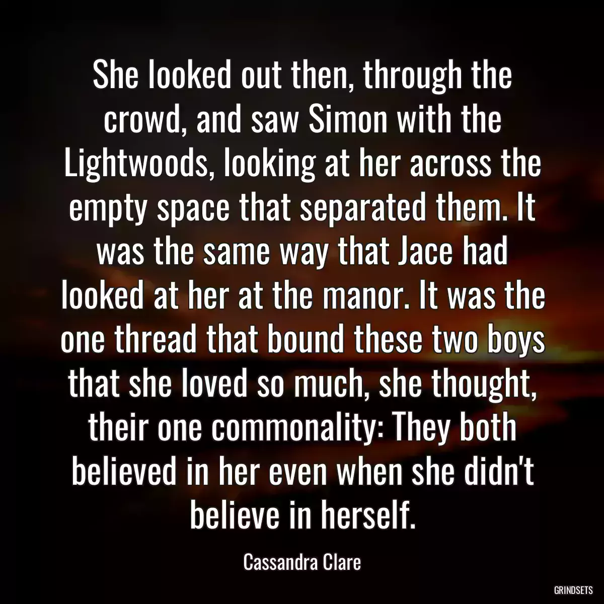 She looked out then, through the crowd, and saw Simon with the Lightwoods, looking at her across the empty space that separated them. It was the same way that Jace had looked at her at the manor. It was the one thread that bound these two boys that she loved so much, she thought, their one commonality: They both believed in her even when she didn\'t believe in herself.