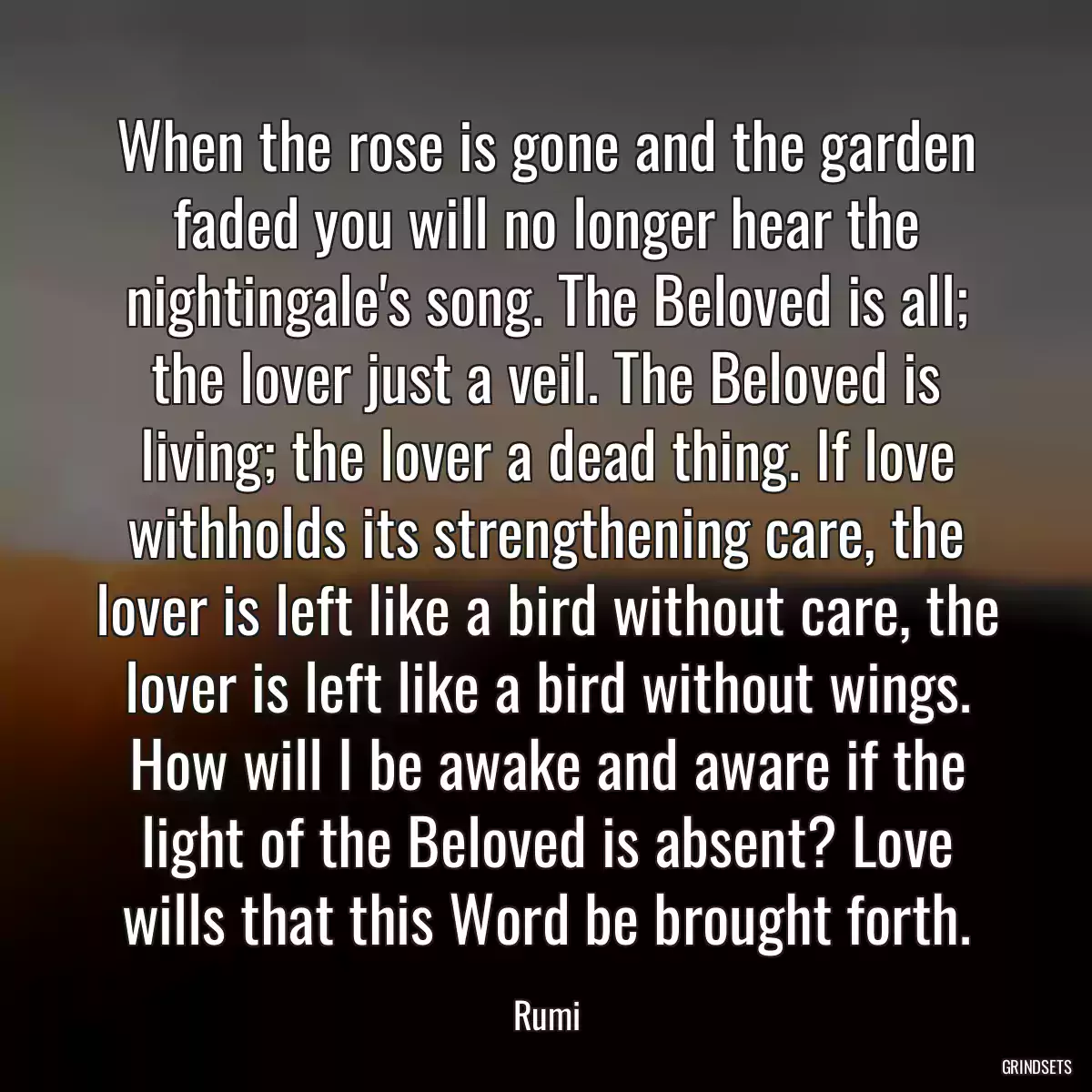 When the rose is gone and the garden faded you will no longer hear the nightingale\'s song. The Beloved is all; the lover just a veil. The Beloved is living; the lover a dead thing. If love withholds its strengthening care, the lover is left like a bird without care, the lover is left like a bird without wings. How will I be awake and aware if the light of the Beloved is absent? Love wills that this Word be brought forth.