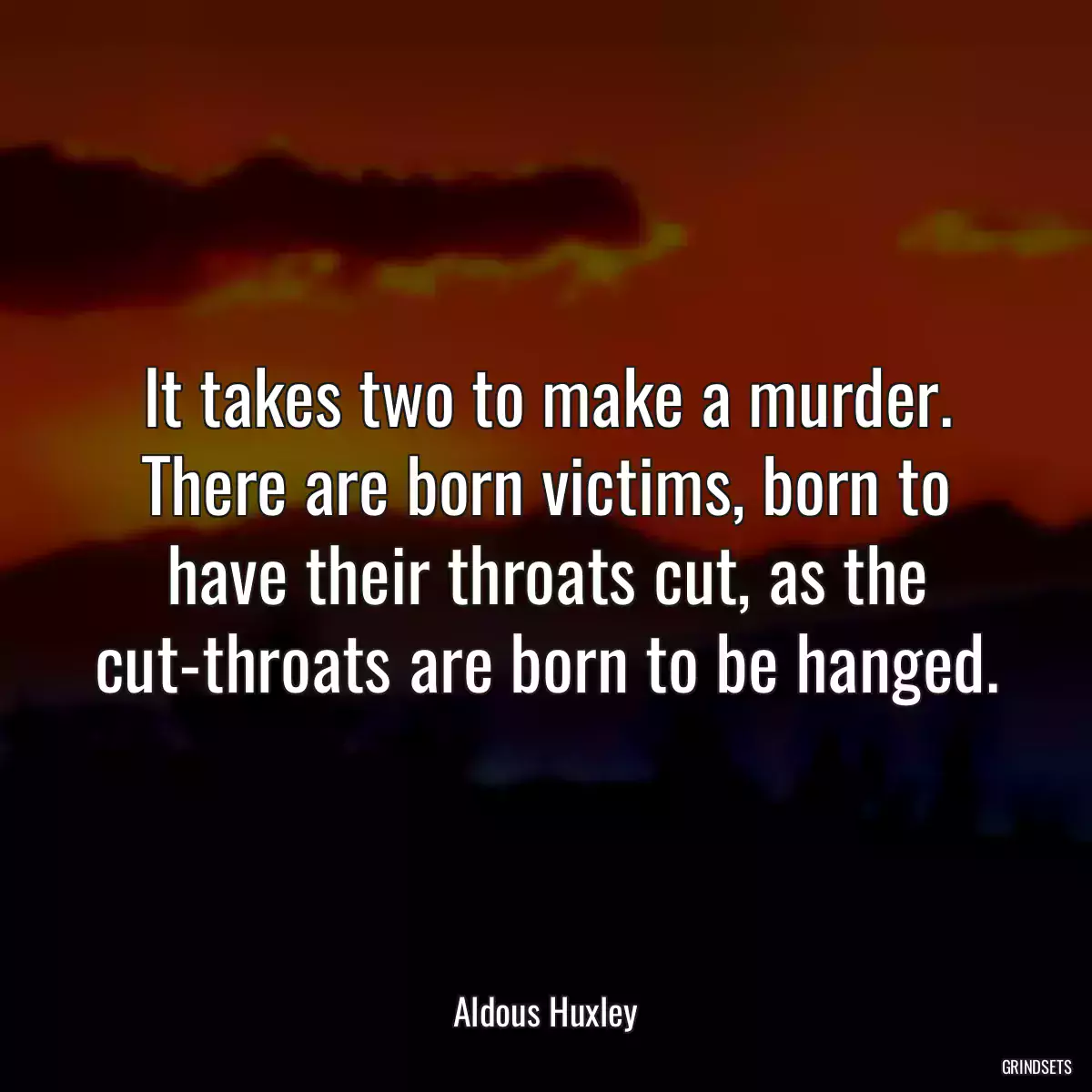 It takes two to make a murder. There are born victims, born to have their throats cut, as the cut-throats are born to be hanged.