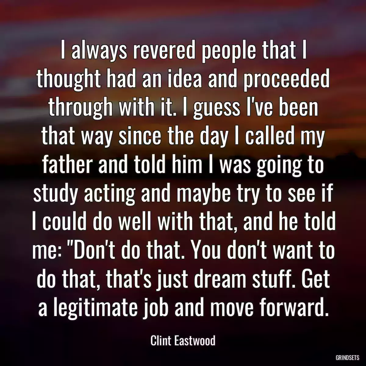 I always revered people that I thought had an idea and proceeded through with it. I guess I\'ve been that way since the day I called my father and told him I was going to study acting and maybe try to see if I could do well with that, and he told me: \