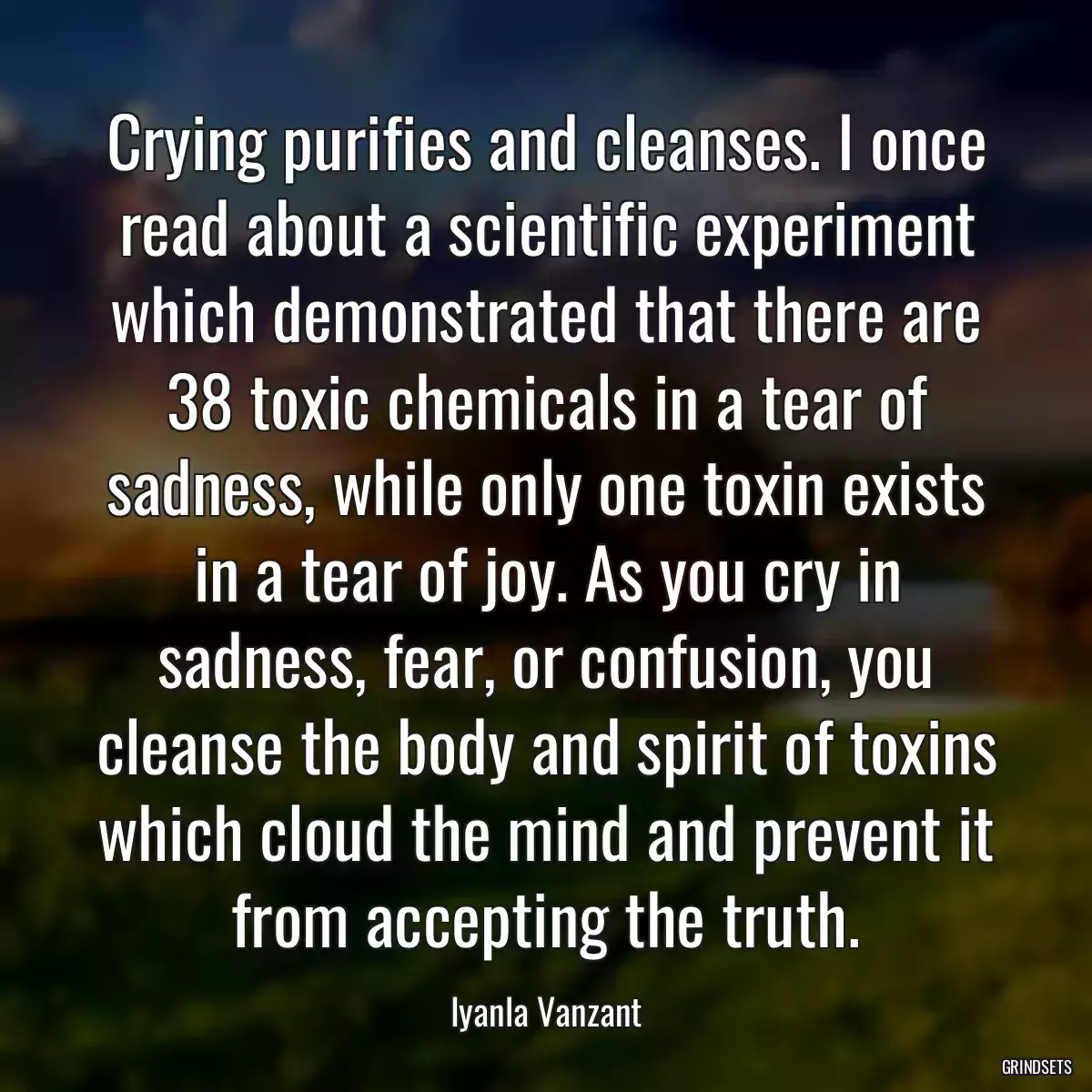 Crying purifies and cleanses. I once read about a scientific experiment which demonstrated that there are 38 toxic chemicals in a tear of sadness, while only one toxin exists in a tear of joy. As you cry in sadness, fear, or confusion, you cleanse the body and spirit of toxins which cloud the mind and prevent it from accepting the truth.