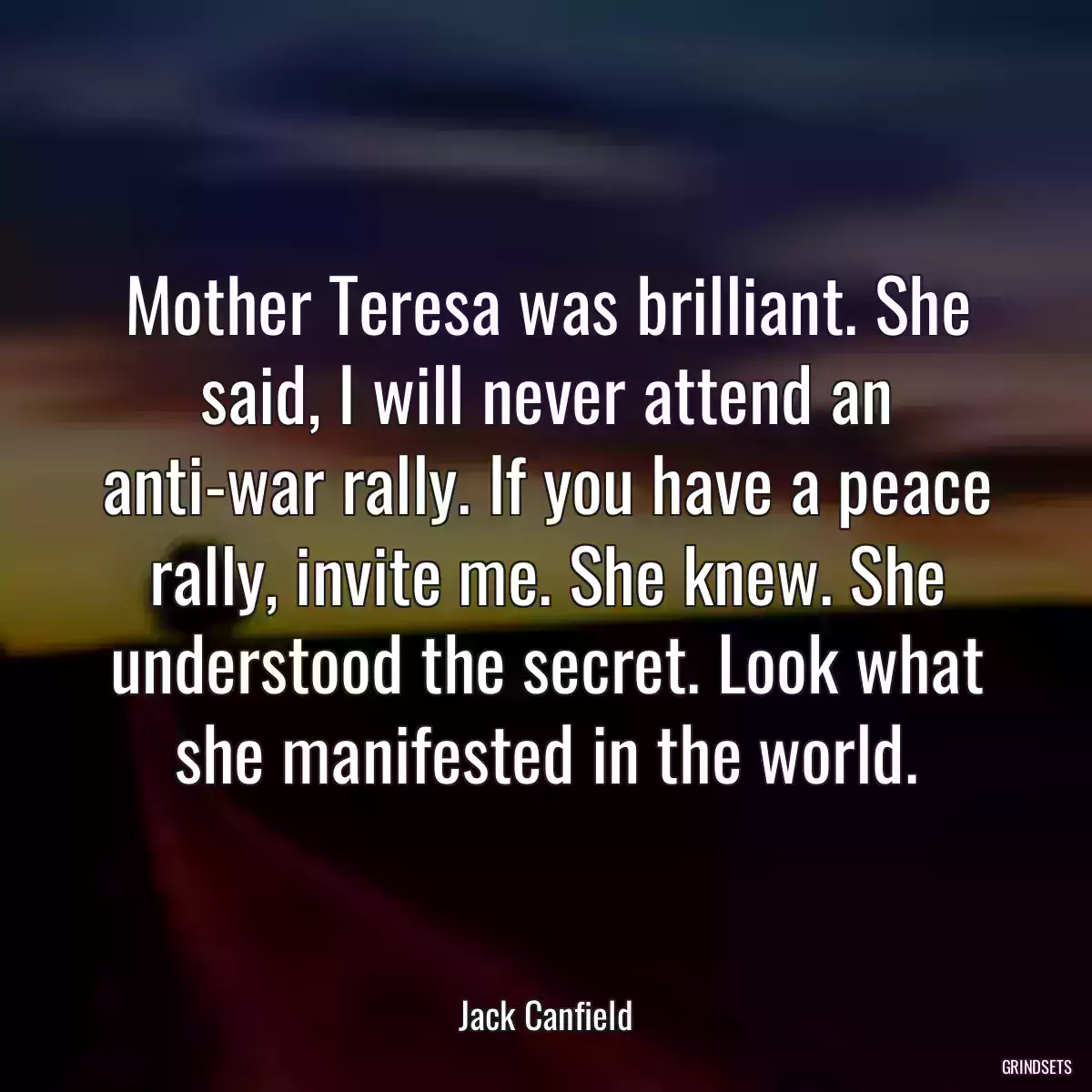 Mother Teresa was brilliant. She said, I will never attend an anti-war rally. If you have a peace rally, invite me. She knew. She understood the secret. Look what she manifested in the world.