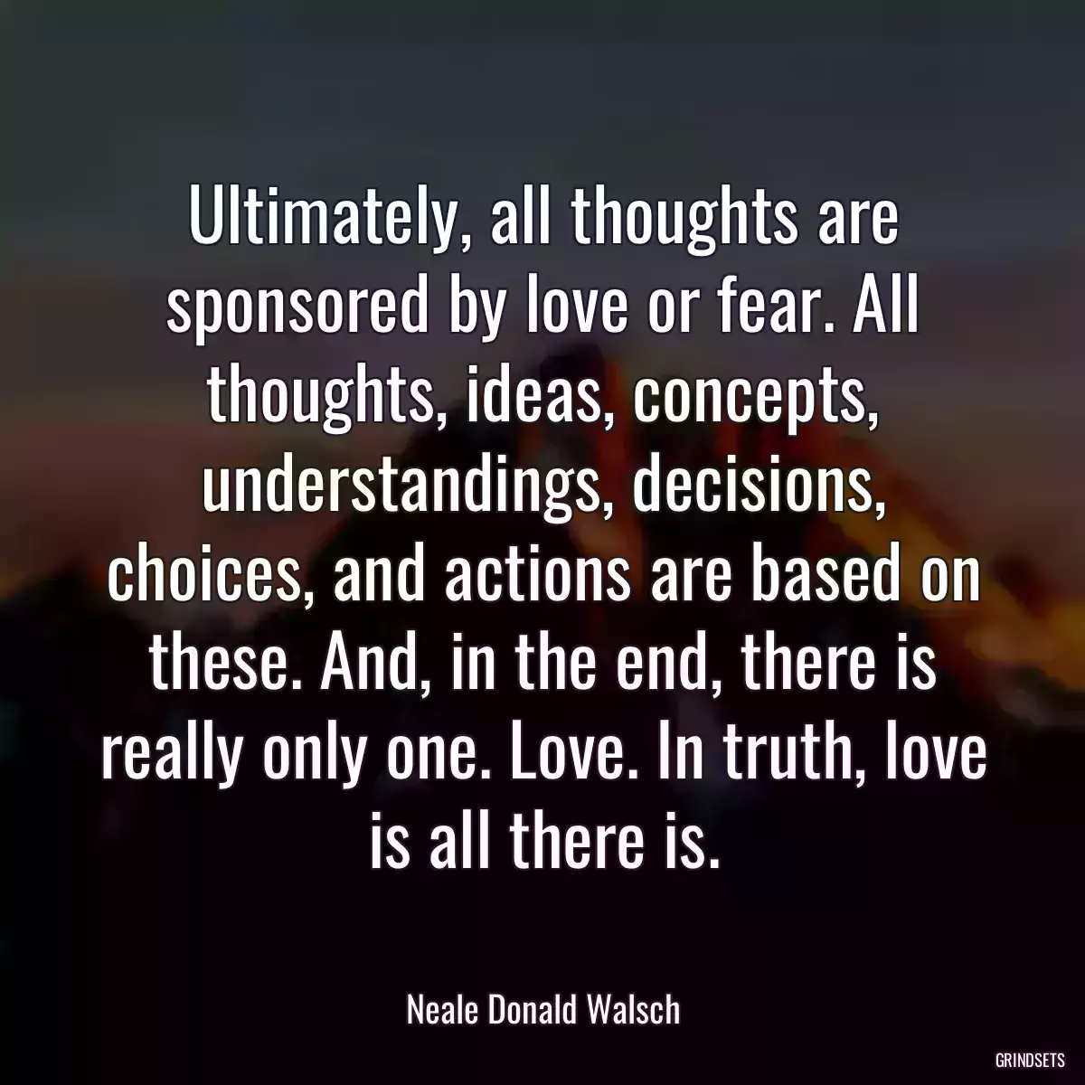 Ultimately, all thoughts are sponsored by love or fear. All thoughts, ideas, concepts, understandings, decisions, choices, and actions are based on these. And, in the end, there is really only one. Love. In truth, love is all there is.