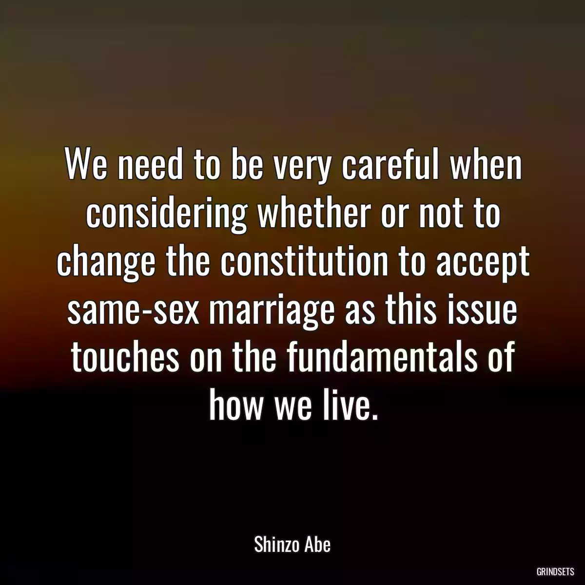 We need to be very careful when considering whether or not to change the constitution to accept same-sex marriage as this issue touches on the fundamentals of how we live.