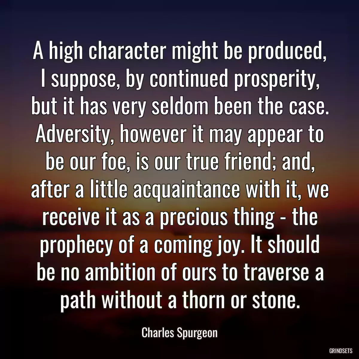 A high character might be produced, I suppose, by continued prosperity, but it has very seldom been the case. Adversity, however it may appear to be our foe, is our true friend; and, after a little acquaintance with it, we receive it as a precious thing - the prophecy of a coming joy. It should be no ambition of ours to traverse a path without a thorn or stone.