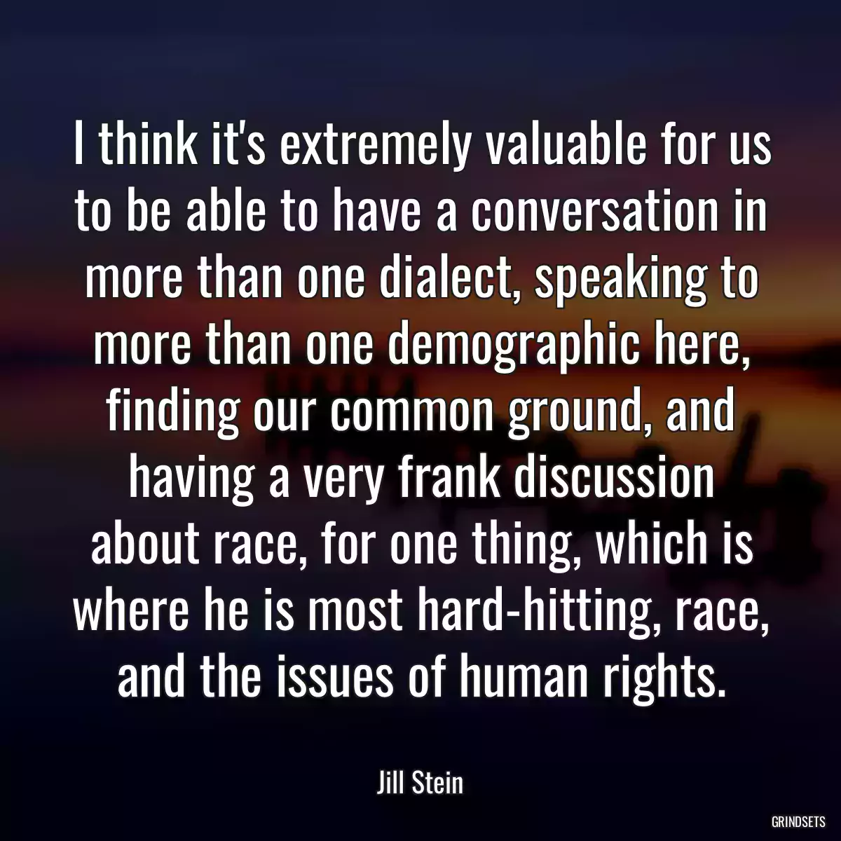 I think it\'s extremely valuable for us to be able to have a conversation in more than one dialect, speaking to more than one demographic here, finding our common ground, and having a very frank discussion about race, for one thing, which is where he is most hard-hitting, race, and the issues of human rights.