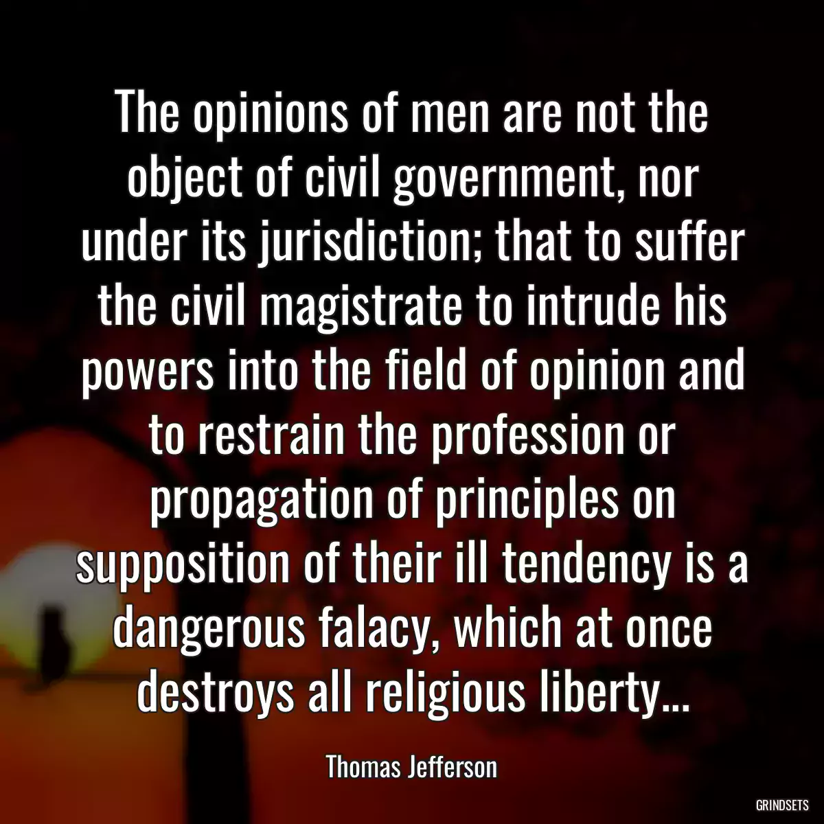 The opinions of men are not the object of civil government, nor under its jurisdiction; that to suffer the civil magistrate to intrude his powers into the field of opinion and to restrain the profession or propagation of principles on supposition of their ill tendency is a dangerous falacy, which at once destroys all religious liberty...