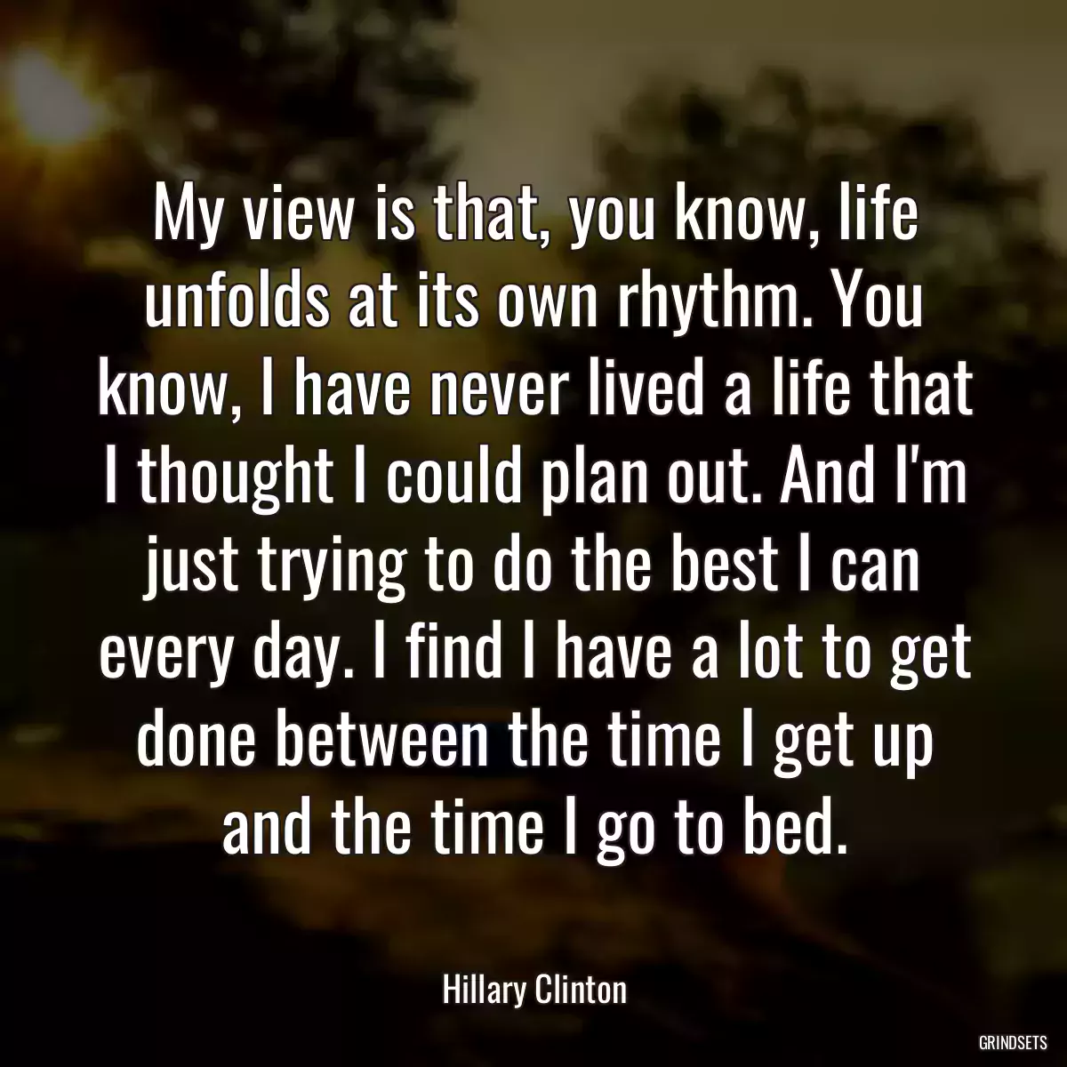 My view is that, you know, life unfolds at its own rhythm. You know, I have never lived a life that I thought I could plan out. And I\'m just trying to do the best I can every day. I find I have a lot to get done between the time I get up and the time I go to bed.