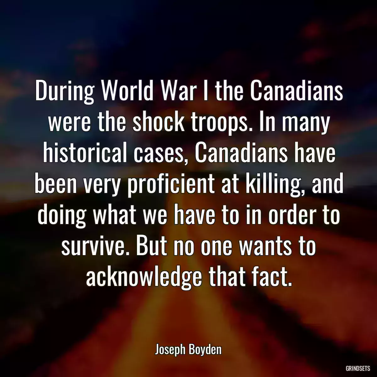 During World War I the Canadians were the shock troops. In many historical cases, Canadians have been very proficient at killing, and doing what we have to in order to survive. But no one wants to acknowledge that fact.